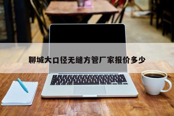 聊城大口徑無縫方管廠家報(bào)價(jià)多少