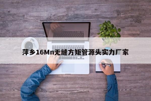 萍鄉(xiāng)16Mn無縫方矩管源頭實力廠家