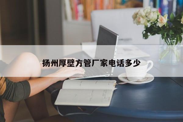 揚(yáng)州厚壁方管廠家電話多少